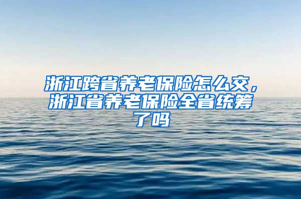 浙江跨省养老保险怎么交，浙江省养老保险全省统筹了吗