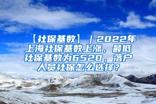 【社保基数】｜2022年上海社保基数上涨，最低社保基数为6520，落户人员社保怎么选择？