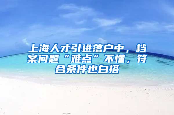 上海人才引进落户中，档案问题“难点”不懂，符合条件也白搭