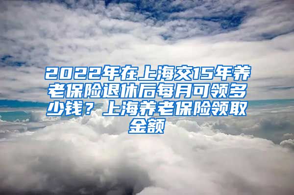 2022年在上海交15年养老保险退休后每月可领多少钱？上海养老保险领取金额