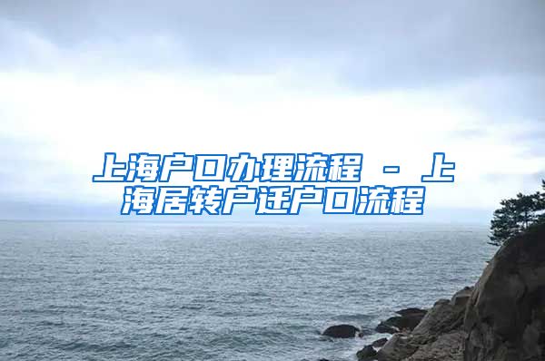 上海户口办理流程 - 上海居转户迁户口流程