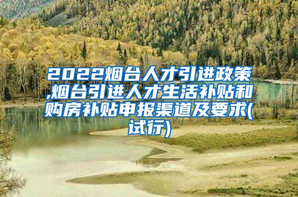 2022烟台人才引进政策,烟台引进人才生活补贴和购房补贴申报渠道及要求(试行)