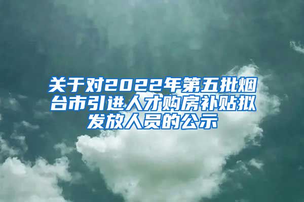 关于对2022年第五批烟台市引进人才购房补贴拟发放人员的公示