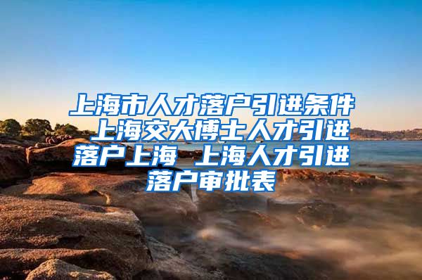 上海市人才落户引进条件 上海交大博士人才引进落户上海 上海人才引进落户审批表