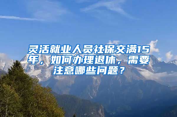 灵活就业人员社保交满15年，如何办理退休，需要注意哪些问题？