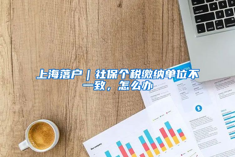 上海落户｜社保个税缴纳单位不一致，怎么办