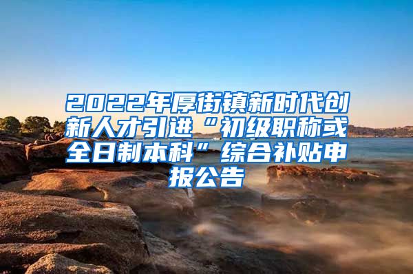 2022年厚街镇新时代创新人才引进“初级职称或全日制本科”综合补贴申报公告