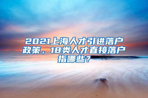 2021上海人才引进落户政策，18类人才直接落户指哪些？