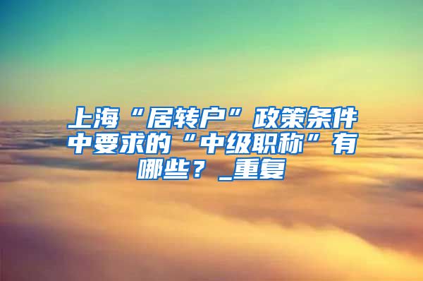 上海“居转户”政策条件中要求的“中级职称”有哪些？_重复