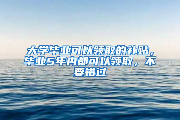 大学毕业可以领取的补贴，毕业5年内都可以领取，不要错过