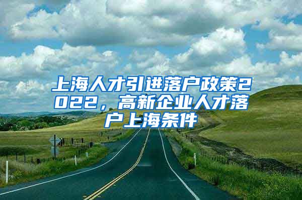 上海人才引进落户政策2022，高新企业人才落户上海条件