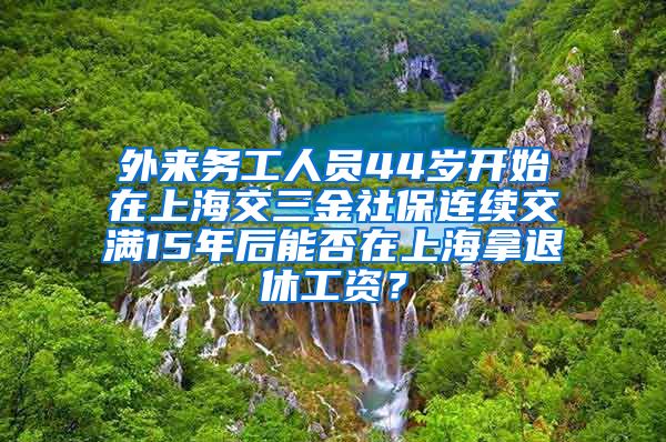 外来务工人员44岁开始在上海交三金社保连续交满15年后能否在上海拿退休工资？