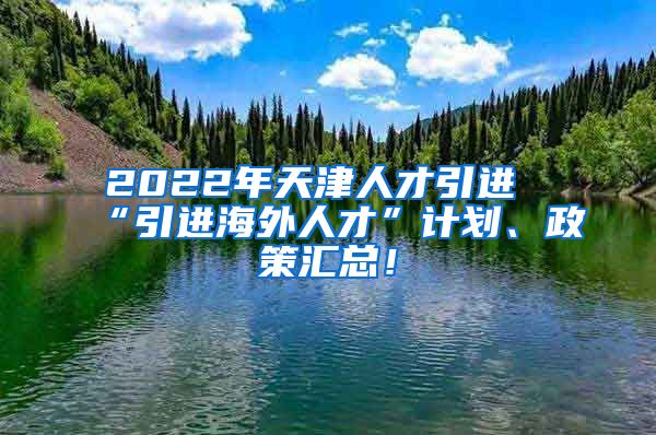 2022年天津人才引进“引进海外人才”计划、政策汇总！