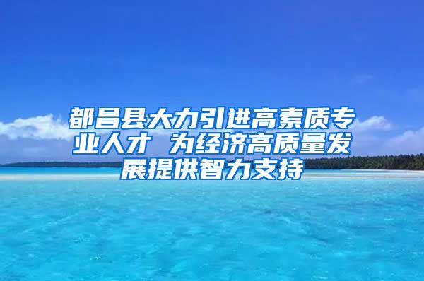 都昌县大力引进高素质专业人才 为经济高质量发展提供智力支持