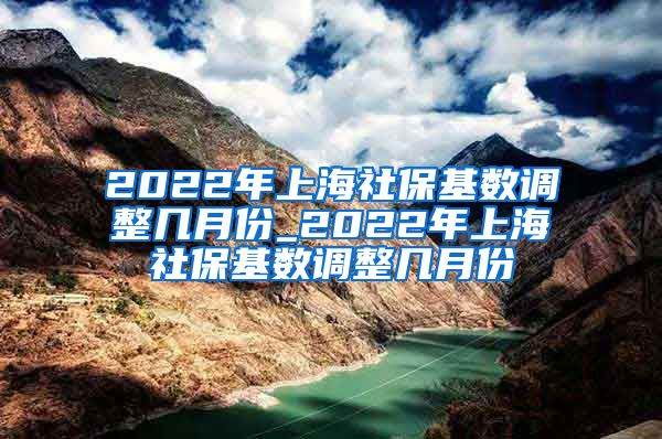 2022年上海社保基数调整几月份_2022年上海社保基数调整几月份