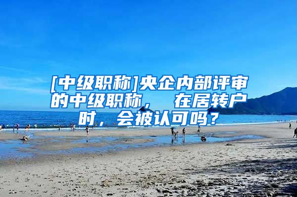 [中级职称]央企内部评审的中级职称， 在居转户时，会被认可吗？