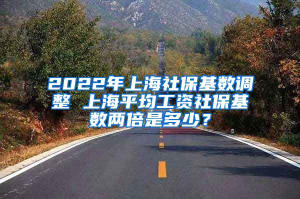 2022年上海社保基数调整 上海平均工资社保基数两倍是多少？