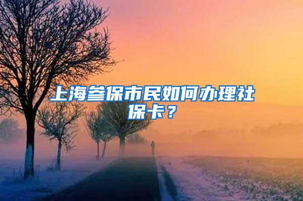 上海参保市民如何办理社保卡？