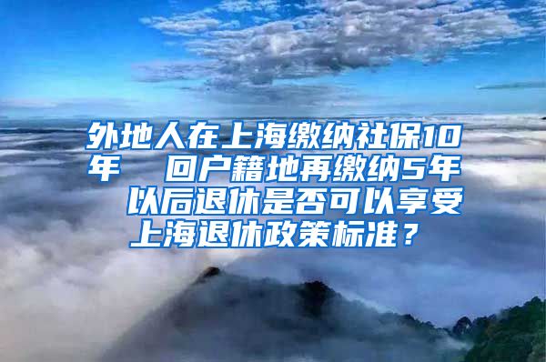 外地人在上海缴纳社保10年  回户籍地再缴纳5年  以后退休是否可以享受上海退休政策标准？