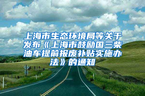 上海市生态环境局等关于发布《上海市鼓励国三柴油车提前报废补贴实施办法》的通知