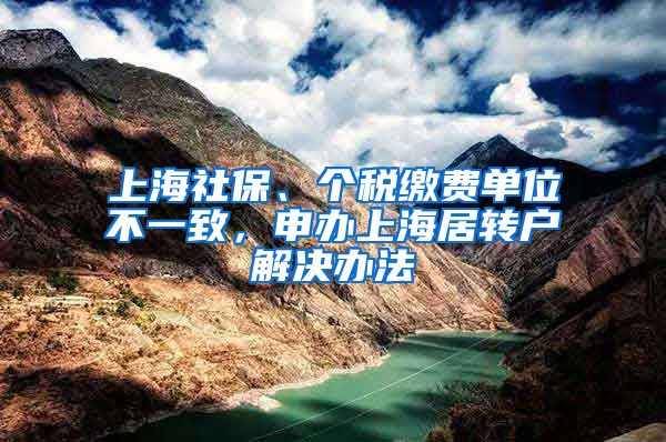 上海社保、个税缴费单位不一致，申办上海居转户解决办法