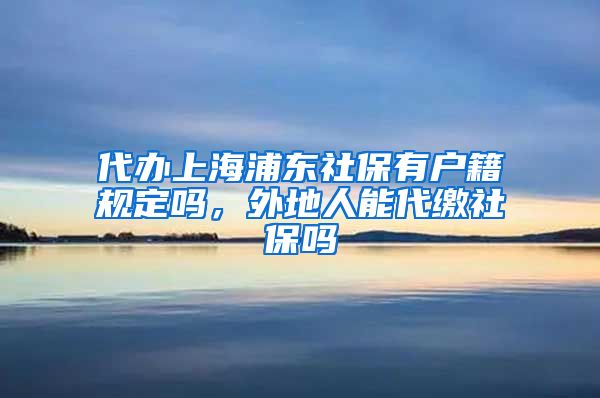 代办上海浦东社保有户籍规定吗，外地人能代缴社保吗