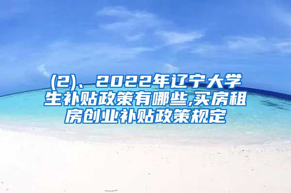 (2)、2022年辽宁大学生补贴政策有哪些,买房租房创业补贴政策规定