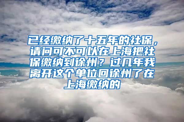 已经缴纳了十五年的社保，请问可不可以在上海把社保缴纳到徐州？过几年我离开这个单位回徐州了在上海缴纳的