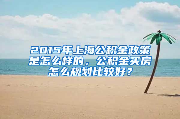 2015年上海公积金政策是怎么样的，公积金买房怎么规划比较好？