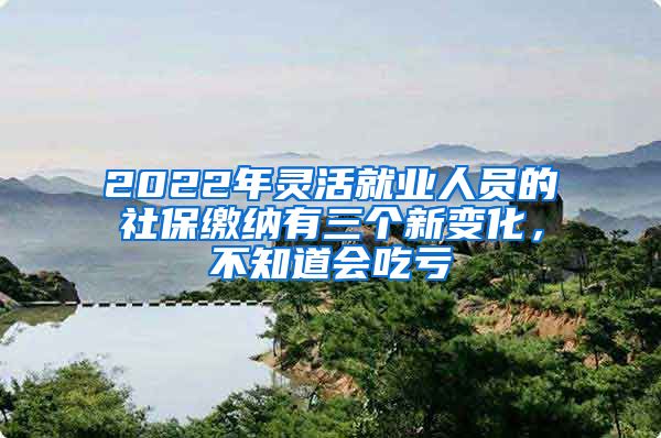 2022年灵活就业人员的社保缴纳有三个新变化，不知道会吃亏