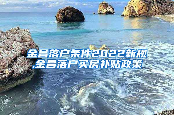 金昌落户条件2022新规,金昌落户买房补贴政策