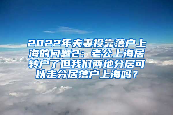 2022年夫妻投靠落户上海的问题2：老公上海居转户了但我们两地分居可以走分居落户上海吗？