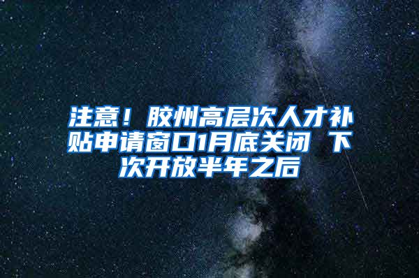 注意！胶州高层次人才补贴申请窗口1月底关闭 下次开放半年之后