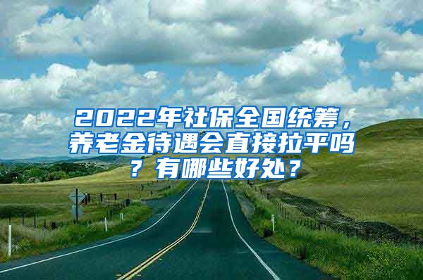 2022年社保全国统筹，养老金待遇会直接拉平吗？有哪些好处？