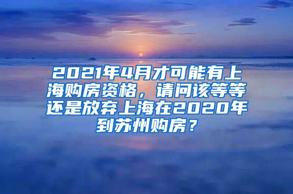 2021年4月才可能有上海购房资格，请问该等等还是放弃上海在2020年到苏州购房？