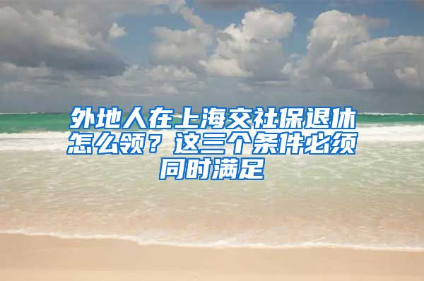 外地人在上海交社保退休怎么领？这三个条件必须同时满足