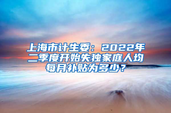 上海市计生委：2022年二季度开始失独家庭人均每月补贴为多少？