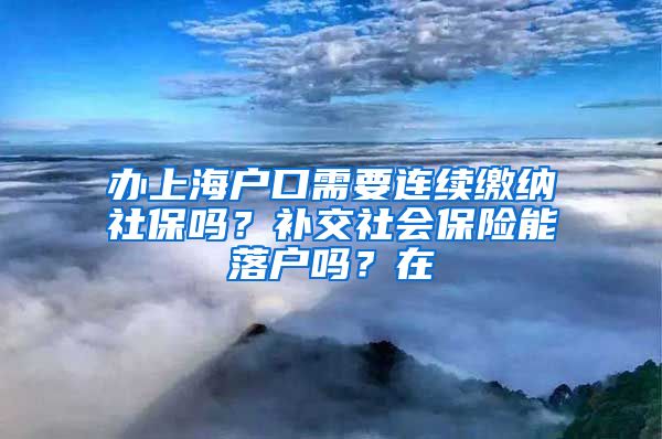 办上海户口需要连续缴纳社保吗？补交社会保险能落户吗？在