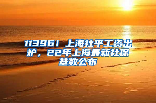 11396！上海社平工资出炉，22年上海最新社保基数公布