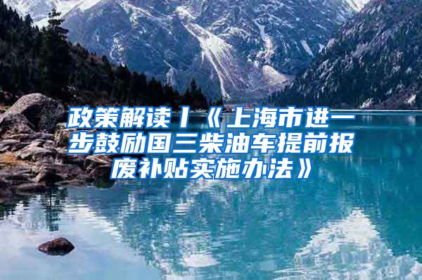 政策解读丨《上海市进一步鼓励国三柴油车提前报废补贴实施办法》