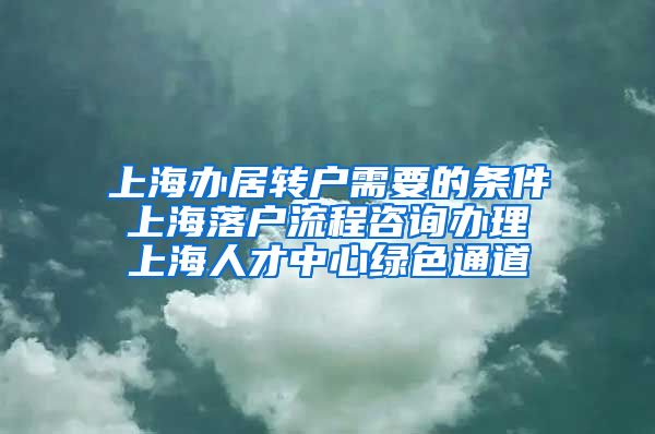 上海办居转户需要的条件 上海落户流程咨询办理 上海人才中心绿色通道