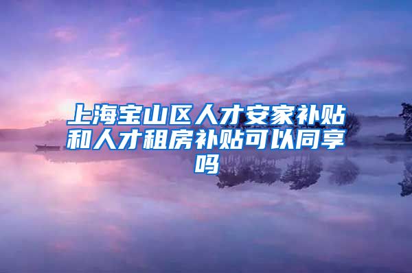 上海宝山区人才安家补贴和人才租房补贴可以同享吗