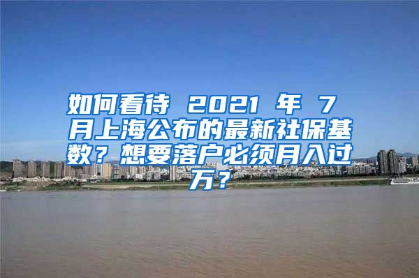 如何看待 2021 年 7 月上海公布的最新社保基数？想要落户必须月入过万？