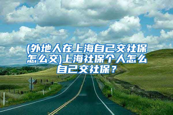 (外地人在上海自己交社保怎么交)上海社保个人怎么自己交社保？