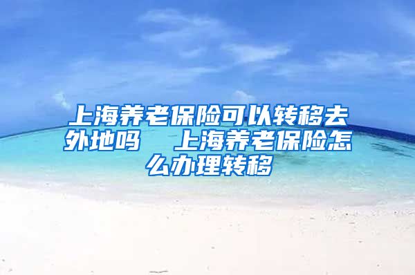 上海养老保险可以转移去外地吗  上海养老保险怎么办理转移