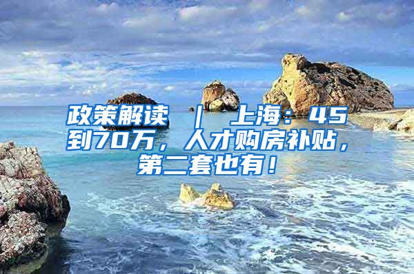 政策解读 ｜ 上海：45到70万，人才购房补贴，第二套也有！