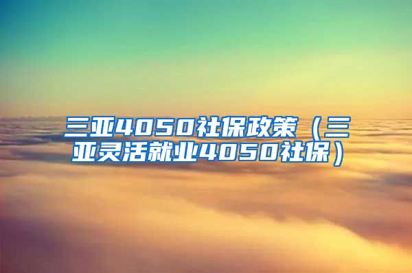 三亚4050社保政策（三亚灵活就业4050社保）