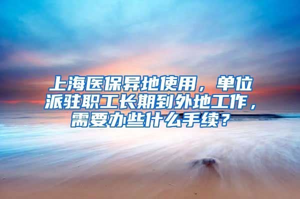 上海医保异地使用，单位派驻职工长期到外地工作，需要办些什么手续？