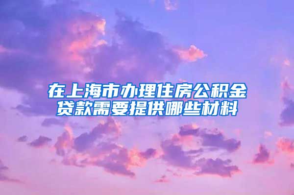 在上海市办理住房公积金贷款需要提供哪些材料