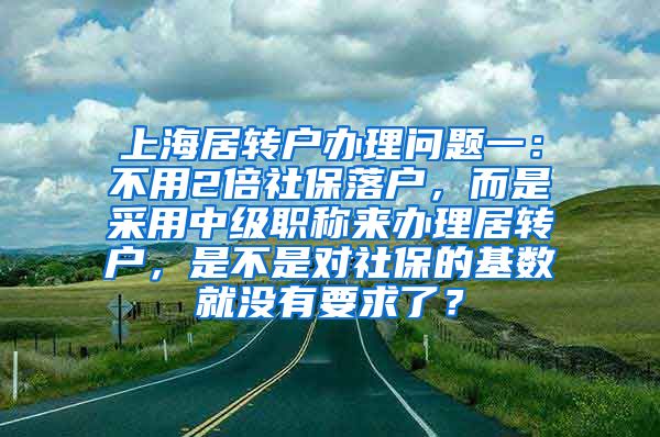 上海居转户办理问题一：不用2倍社保落户，而是采用中级职称来办理居转户，是不是对社保的基数就没有要求了？